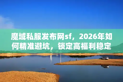 魔域私服发布网sf，2026年如何精准避坑，锁定高福利稳定版本？