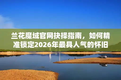 兰花魔域官网抉择指南，如何精准锁定2026年最具人气的怀旧服与资源站？