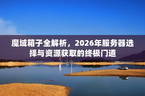 魔域箱子全解析，2026年服务器选择与资源获取的终极门道