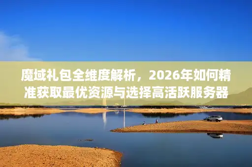 魔域礼包全维度解析，2026年如何精准获取最优资源与选择高活跃服务器？