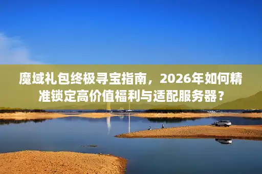 魔域礼包终极寻宝指南，2026年如何精准锁定高价值福利与适配服务器？